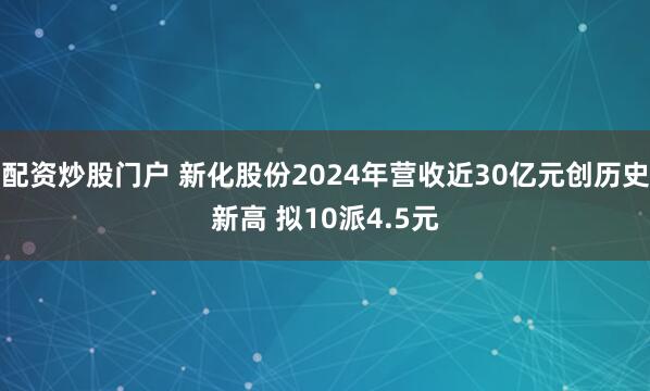 配资炒股门户 新化股份2024年营收近30亿元创历史新高 拟10派4.5元