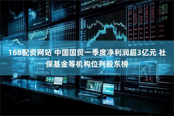 168配资网站 中国国贸一季度净利润超3亿元 社保基金等机构位列股东榜