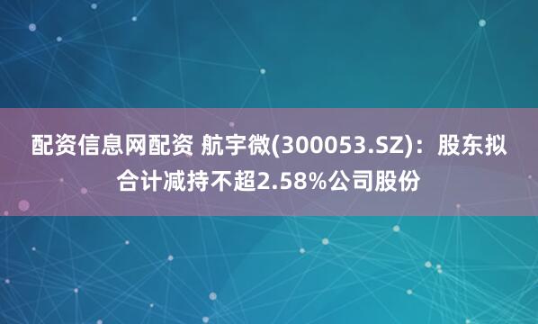 配资信息网配资 航宇微(300053.SZ)：股东拟合计减持不超2.58%公司股份