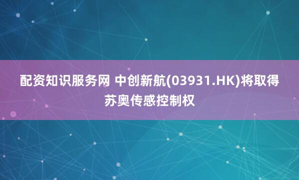 配资知识服务网 中创新航(03931.HK)将取得苏奥传感控制权