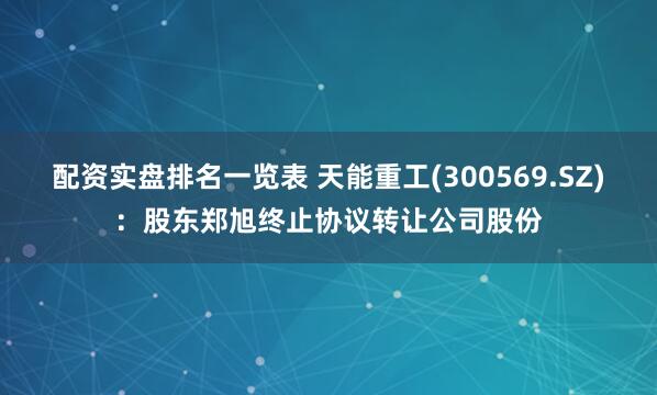 配资实盘排名一览表 天能重工(300569.SZ)：股东郑旭终止协议转让公司股份