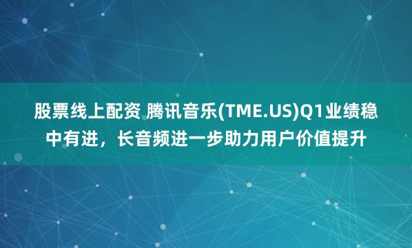 股票线上配资 腾讯音乐(TME.US)Q1业绩稳中有进，长音频进一步助力用户价值提升