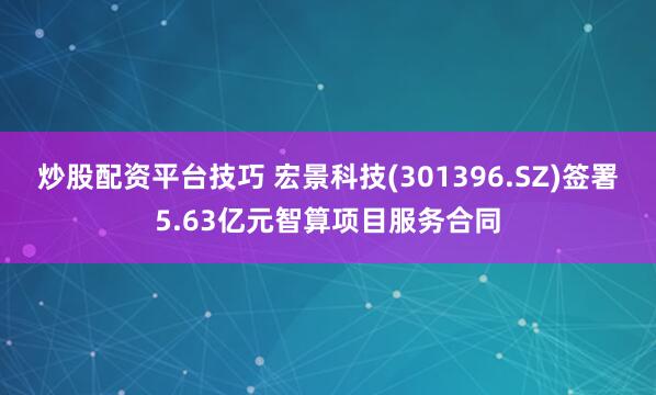 炒股配资平台技巧 宏景科技(301396.SZ)签署5.63亿元智算项目服务合同