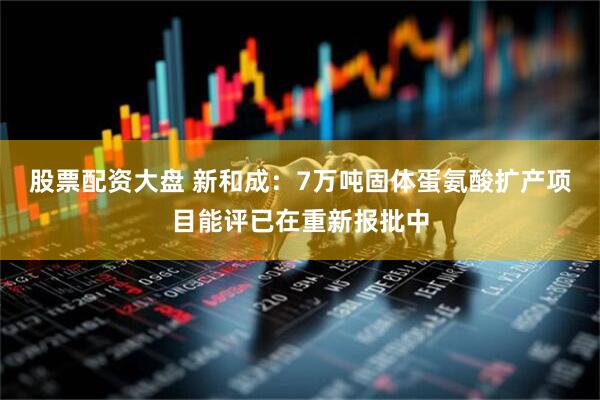 股票配资大盘 新和成：7万吨固体蛋氨酸扩产项目能评已在重新报批中