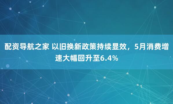 配资导航之家 以旧换新政策持续显效，5月消费增速大幅回升至6.4%