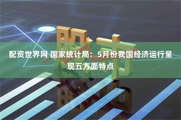 配资世界网 国家统计局：5月份我国经济运行呈现五方面特点