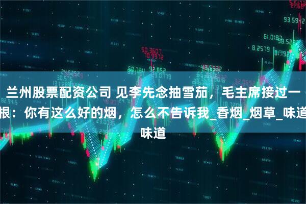 兰州股票配资公司 见李先念抽雪茄，毛主席接过一根：你有这么好的烟，怎么不告诉我_香烟_烟草_味道