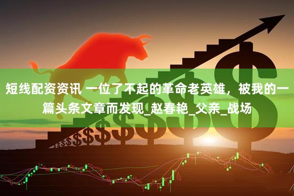 短线配资资讯 一位了不起的革命老英雄，被我的一篇头条文章而发现_赵春艳_父亲_战场