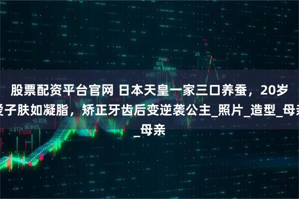 股票配资平台官网 日本天皇一家三口养蚕，20岁爱子肤如凝脂，矫正牙齿后变逆袭公主_照片_造型_母亲