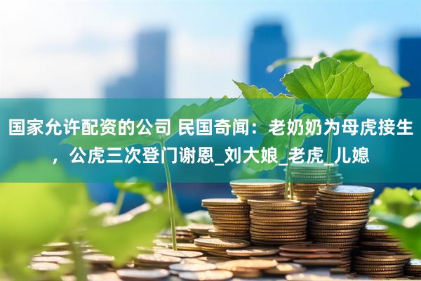 国家允许配资的公司 民国奇闻：老奶奶为母虎接生，公虎三次登门谢恩_刘大娘_老虎_儿媳