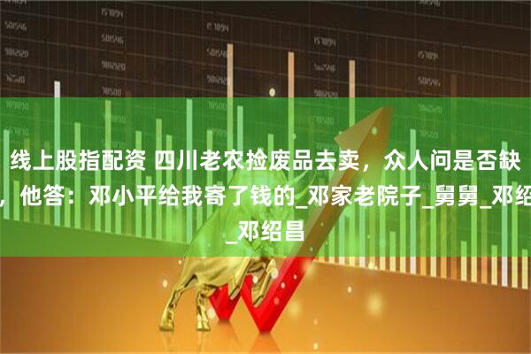 线上股指配资 四川老农捡废品去卖，众人问是否缺钱，他答：邓小平给我寄了钱的_邓家老院子_舅舅_邓绍昌