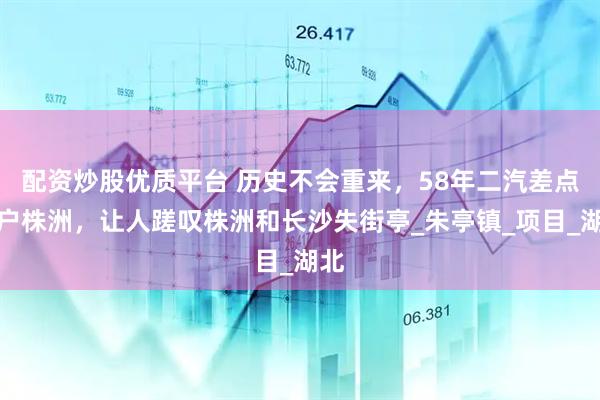 配资炒股优质平台 历史不会重来，58年二汽差点落户株洲，让人蹉叹株洲和长沙失街亭_朱亭镇_项目_湖北