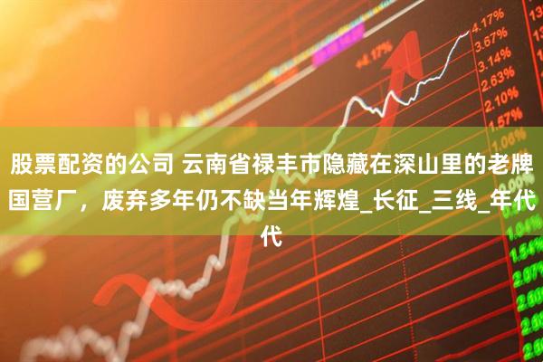 股票配资的公司 云南省禄丰市隐藏在深山里的老牌国营厂，废弃多年仍不缺当年辉煌_长征_三线_年代