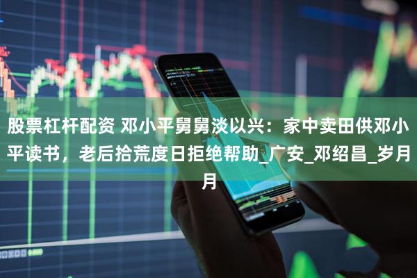 股票杠杆配资 邓小平舅舅淡以兴：家中卖田供邓小平读书，老后拾荒度日拒绝帮助_广安_邓绍昌_岁月