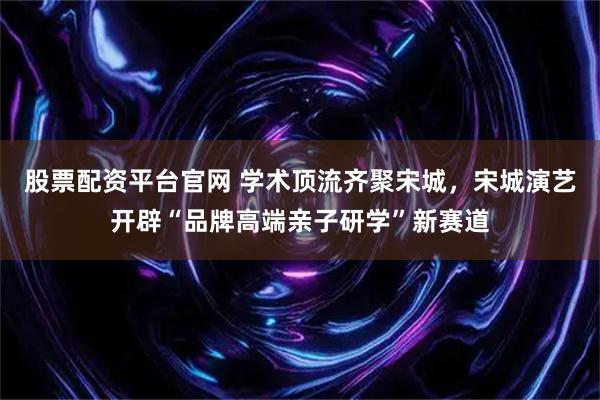 股票配资平台官网 学术顶流齐聚宋城，宋城演艺开辟“品牌高端亲子研学”新赛道