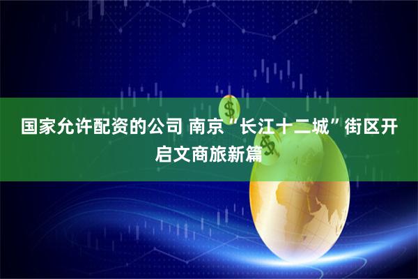 国家允许配资的公司 南京“长江十二城”街区开启文商旅新篇