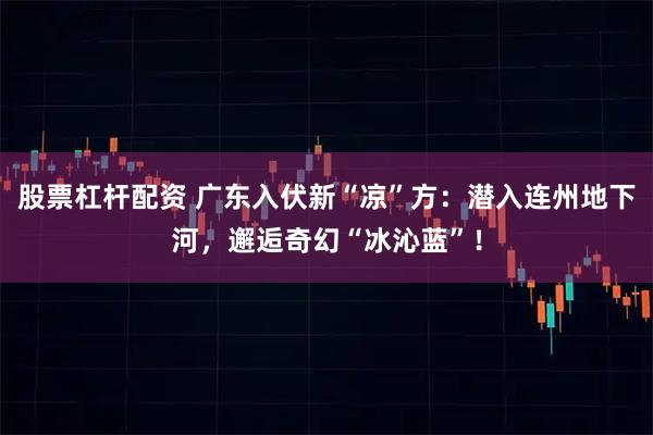 股票杠杆配资 广东入伏新“凉”方：潜入连州地下河，邂逅奇幻“冰沁蓝”！