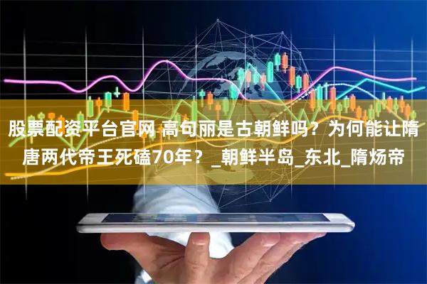 股票配资平台官网 高句丽是古朝鲜吗？为何能让隋唐两代帝王死磕70年？_朝鲜半岛_东北_隋炀帝
