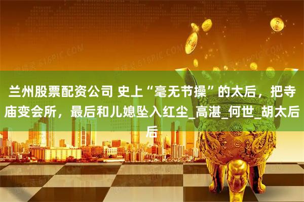 兰州股票配资公司 史上“毫无节操”的太后，把寺庙变会所，最后和儿媳坠入红尘_高湛_何世_胡太后