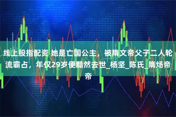 线上股指配资 她是亡国公主，被隋文帝父子二人轮流霸占，年仅29岁便黯然去世_杨坚_陈氏_隋炀帝