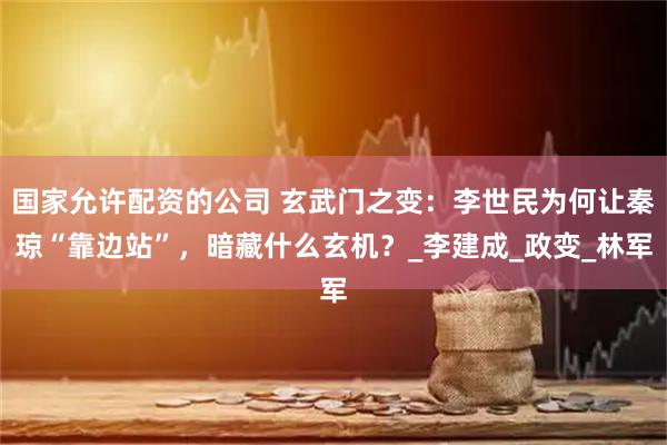 国家允许配资的公司 玄武门之变：李世民为何让秦琼“靠边站”，暗藏什么玄机？_李建成_政变_林军