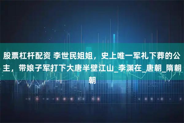股票杠杆配资 李世民姐姐，史上唯一军礼下葬的公主，带娘子军打下大唐半壁江山_李渊在_唐朝_隋朝