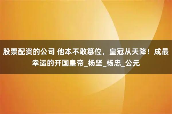股票配资的公司 他本不敢篡位，皇冠从天降！成最幸运的开国皇帝_杨坚_杨忠_公元