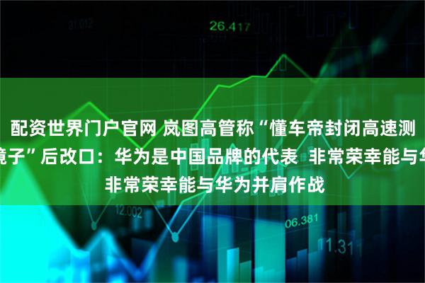配资世界门户官网 岚图高管称“懂车帝封闭高速测试如同一面镜子”后改口：华为是中国品牌的代表  非常荣幸能与华为并肩作战