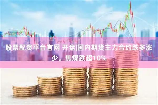 股票配资平台官网 开盘|国内期货主力合约跌多涨少。焦煤跌超10%