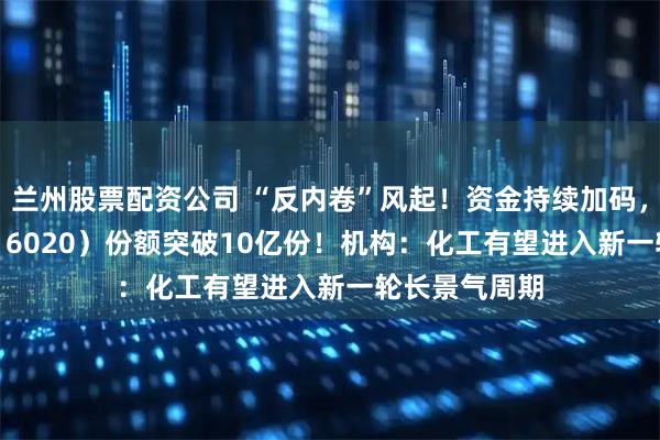 兰州股票配资公司 “反内卷”风起！资金持续加码，化工ETF（516020）份额突破10亿份！机构：化工有望进入新一轮长景气周期