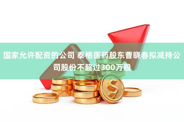国家允许配资的公司 泰格医药股东曹晓春拟减持公司股份不超过300万股