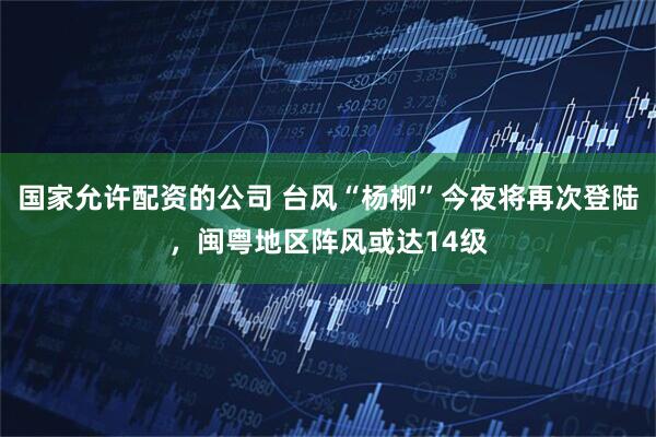 国家允许配资的公司 台风“杨柳”今夜将再次登陆，闽粤地区阵风或达14级