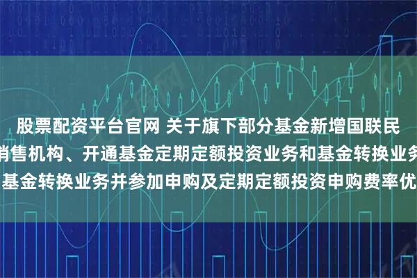 股票配资平台官网 关于旗下部分基金新增国联民生证券股份有限公司为销售机构、开通基金定期定额投资业务和基金转换业务并参加申购及定期定额投资申购费率优惠活动的公告