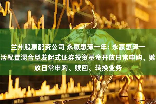 兰州股票配资公司 永赢惠泽一年: 永赢惠泽一年定期开放灵活配置混合型发起式证券投资基金开放日常申购、赎回、转换业务