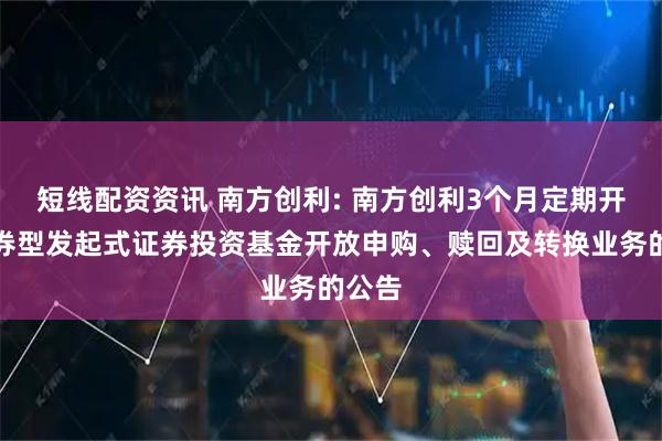 短线配资资讯 南方创利: 南方创利3个月定期开放债券型发起式证券投资基金开放申购、赎回及转换业务的公告