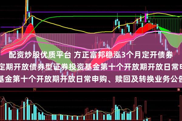 配资炒股优质平台 方正富邦稳泓3个月定开债券: 方正富邦稳泓3个月定期开放债券型证券投资基金第十个开放期开放日常申购、赎回及转换业务公告