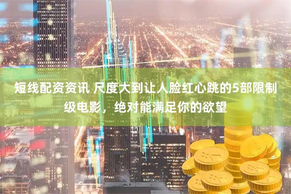 短线配资资讯 尺度大到让人脸红心跳的5部限制级电影，绝对能满足你的欲望