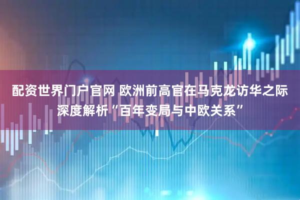 配资世界门户官网 欧洲前高官在马克龙访华之际深度解析“百年变局与中欧关系”