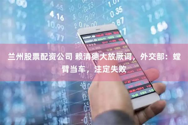 兰州股票配资公司 赖清德大放厥词，外交部：螳臂当车，注定失败