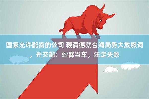 国家允许配资的公司 赖清德就台海局势大放厥词，外交部：螳臂当车，注定失败