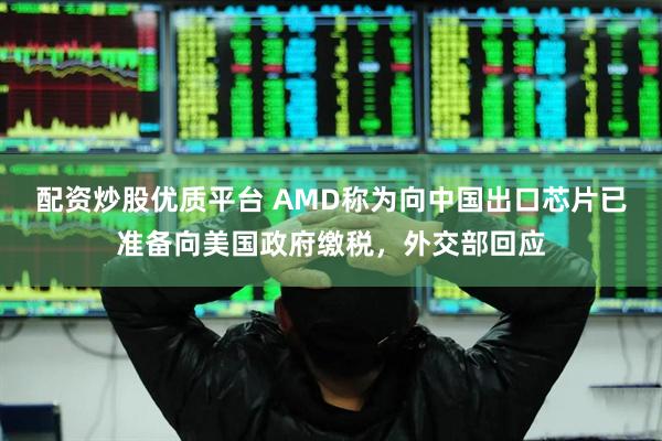 配资炒股优质平台 AMD称为向中国出口芯片已准备向美国政府缴税，外交部回应