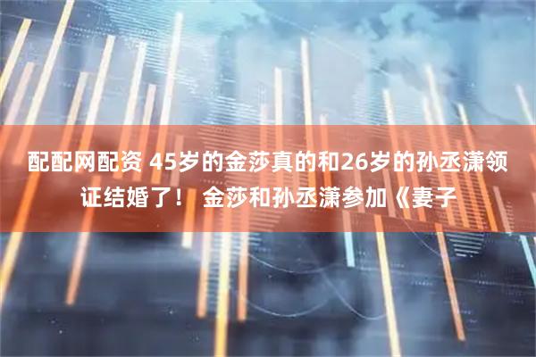 配配网配资 45岁的金莎真的和26岁的孙丞潇领证结婚了！ 金莎和孙丞潇参加《妻子