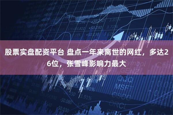 股票实盘配资平台 盘点一年来离世的网红，多达26位，张雪峰影响力最大