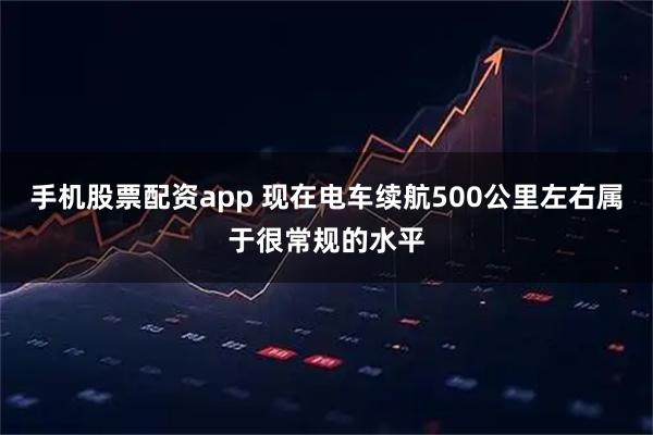 手机股票配资app 现在电车续航500公里左右属于很常规的水平