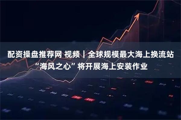 配资操盘推荐网 视频｜全球规模最大海上换流站“海风之心”将开展海上安装作业