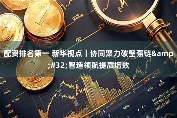 配资排名第一 新华视点｜协同聚力破壁强链 智造领航提质增效