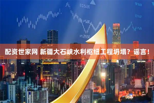 配资世家网 新疆大石峡水利枢纽工程坍塌？谣言！